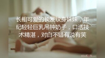 长相可爱的长发纹身妹妹，年纪轻轻巨乳吊钟奶子，口活技术精湛，对白不错有说有笑