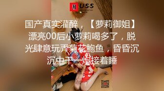 国产真实灌醉，【萝莉御姐】漂亮00后小萝莉喝多了，脱光肆意玩弄菊花鲍鱼，昏昏沉沉中干一炮接着睡