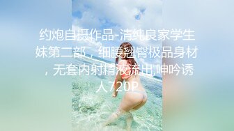 约炮自摄作品-清纯良家学生妹第二部，细腰翘臀极品身材，无套内射精液流出,呻吟诱人720P