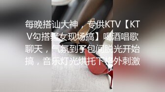 每晚搭讪大神，专供KTV【KTV勾搭骚女现场搞】喝酒唱歌聊天，气氛到了包间脱光开始搞，音乐灯光烘托下格外刺激