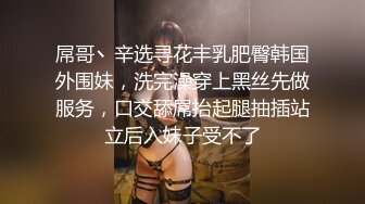 屌哥丶辛选寻花丰乳肥臀韩国外围妹，洗完澡穿上黑丝先做服务，口交舔屌抬起腿抽插站立后入妹子受不了