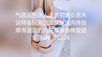 气质蓝色迷人连衣裙美女原来这样会玩浴室里裸体玩肉体按摩滑溜溜的肌肤摩擦肉棒爱爱享受DV_01224