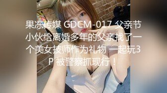 果冻传媒 GDCM-017 父亲节小伙给离婚多年的父亲找了一个美女技师作为礼物 一起玩3P 被警察抓现行！