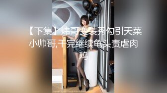 【下集】炜哥变装秀勾引天菜小帅哥,干完继续龟头责虐肉鸡