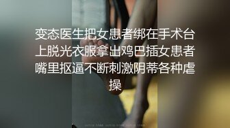 变态医生把女患者绑在手术台上脱光衣服拿出鸡巴插女患者嘴里抠逼不断刺激阴蒂各种虐操