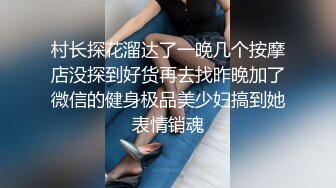 村长探花溜达了一晚几个按摩店没探到好货再去找昨晚加了微信的健身极品美少妇搞到她表情销魂