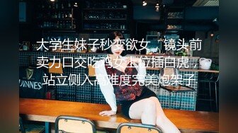 大学生妹子秒变欲女，镜头前卖力口交吃鸡女上位插白虎，站立侧入高难度完美炮架子