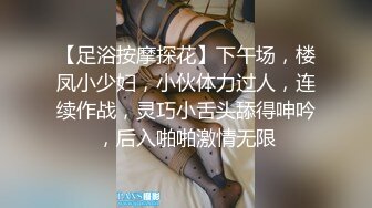 【足浴按摩探花】下午场，楼凤小少妇，小伙体力过人，连续作战，灵巧小舌头舔得呻吟，后入啪啪激情无限