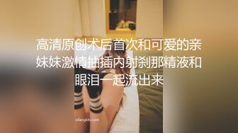 高清原创术后首次和可爱的亲妹妹激情抽插内射刹那精液和眼泪一起流出来