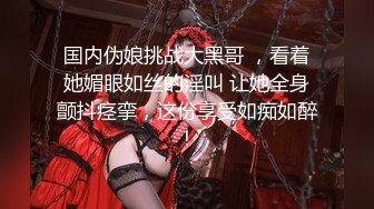 国内伪娘挑战大黑哥 ，看着她媚眼如丝的淫叫 让她全身颤抖痉挛，这份享受如痴如醉！