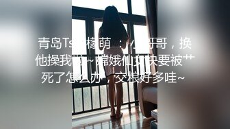 青岛Ts黄檬萌 ： 小哥哥，换他操我啦～嫦娥仙女快要被艹死了怎么办，交粮好多哇~ 