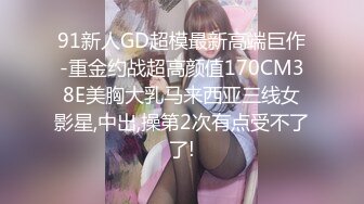 91新人GD超模最新高端巨作-重金约战超高颜值170CM38E美胸大乳马来西亚三线女影星,中出,操第2次有点受不了了!