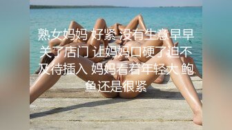 熟女妈妈 好紧 没有生意早早关了店门 让妈妈口硬了迫不及待插入 妈妈看着年轻大 鲍鱼还是很紧