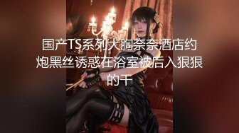 国产TS系列大胸奈奈酒店约炮黑丝诱惑在浴室被后入狠狠的干