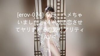 [erov-024] 今日、ハメちゃいました。24～ガチ恋させてヤリまくる恋愛リアリティAV～