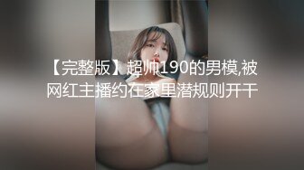 【完整版】超帅190的男模,被网红主播约在家里潜规则开干