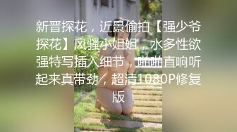 新晋探花，近景偷拍【强少爷探花】风骚小姐姐，水多性欲强特写插入细节，啪啪直响听起来真带劲，超清1080P修复版