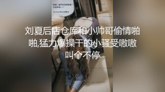 刘夏后店仓库和小帅哥偷情啪啪,猛力爆操干的小骚受嗷嗷叫个不停