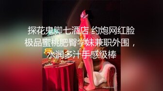 探花鬼脚七酒店 约炮网红脸极品蜜桃肥臀学妹兼职外围，水润多汁手感级棒