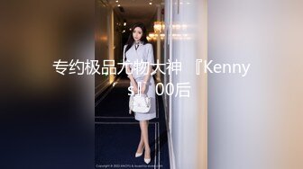 专约极品尤物大神 『Kenny’s』 00后